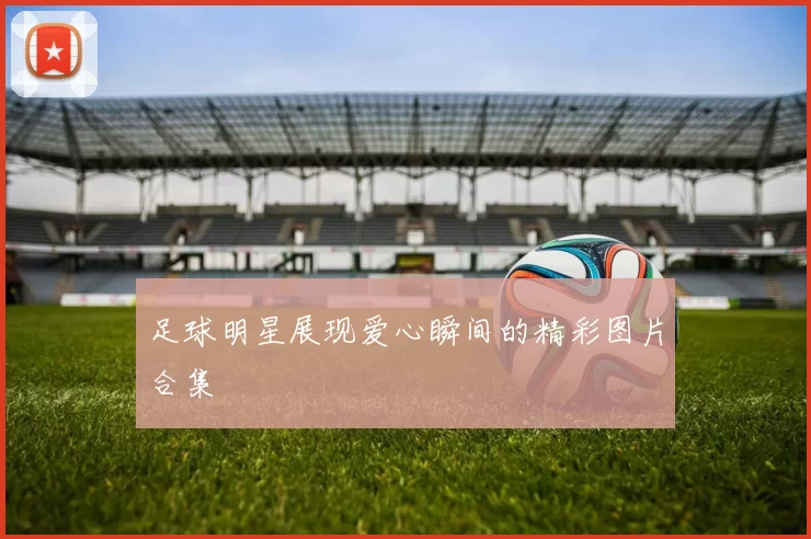 足球明星展现爱心瞬间的精彩图片合集