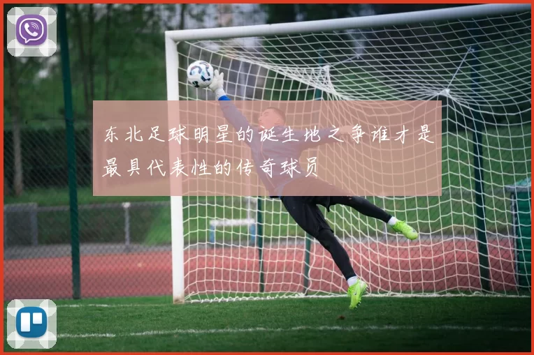 东北足球明星的诞生地之争谁才是最具代表性的传奇球员