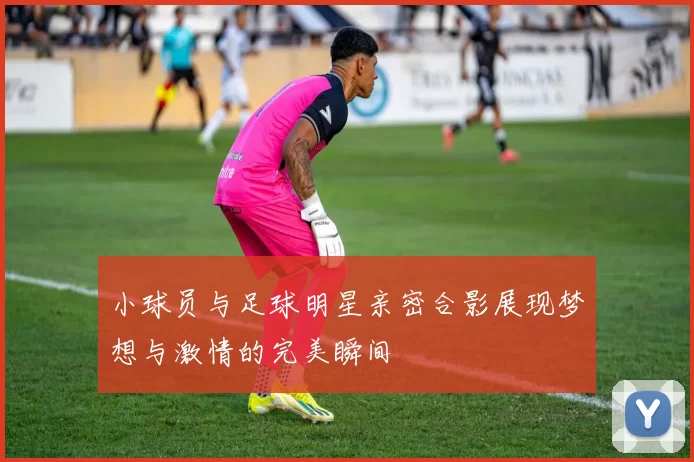 小球员与足球明星亲密合影展现梦想与激情的完美瞬间