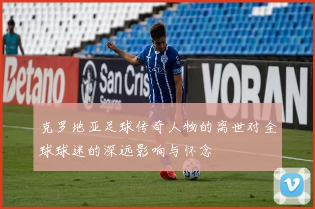 克罗地亚足球传奇人物的离世对全球球迷的深远影响与怀念