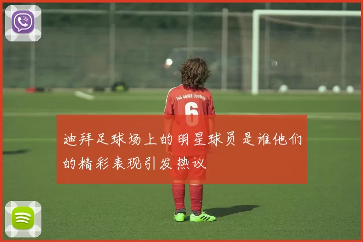 迪拜足球场上的明星球员是谁他们的精彩表现引发热议