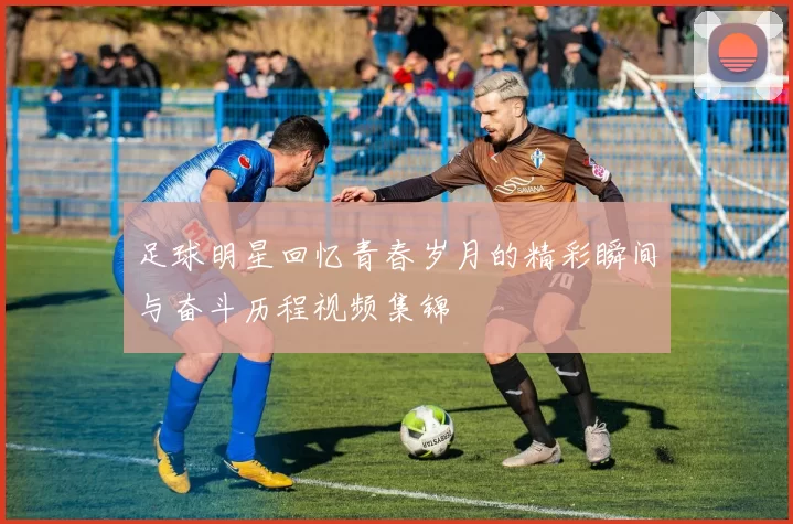 足球明星回忆青春岁月的精彩瞬间与奋斗历程视频集锦