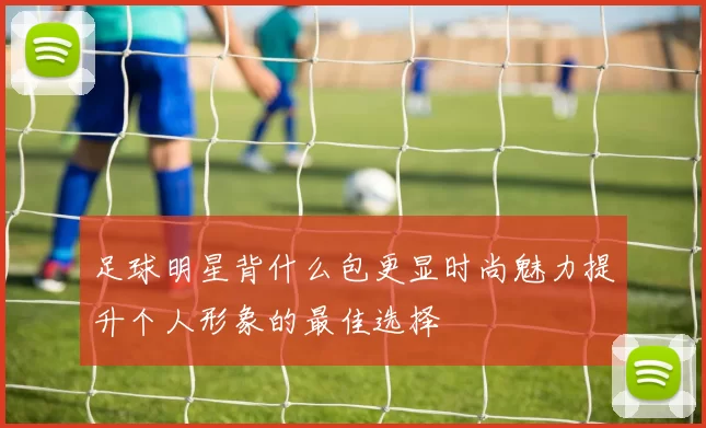 足球明星背什么包更显时尚魅力提升个人形象的最佳选择