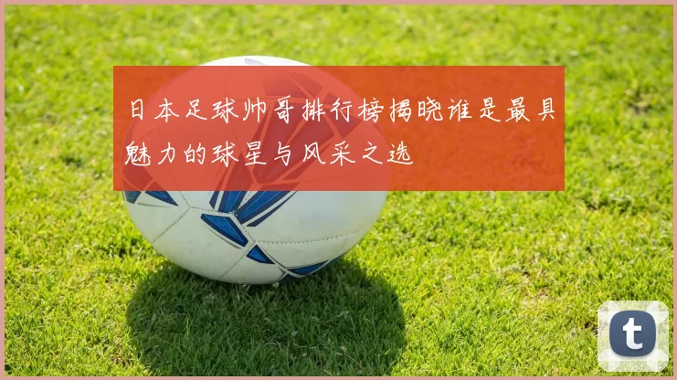 日本足球帅哥排行榜揭晓谁是最具魅力的球星与风采之选
