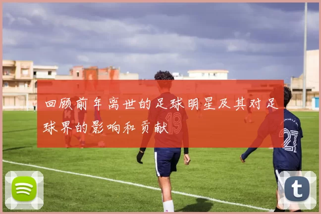 回顾前年离世的足球明星及其对足球界的影响和贡献