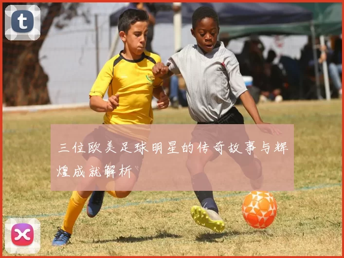 三位欧美足球明星的传奇故事与辉煌成就解析