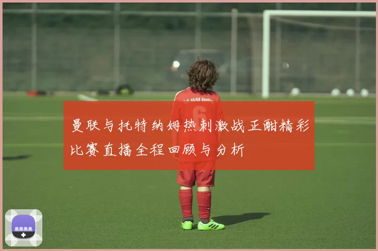 曼联与托特纳姆热刺激战正酣精彩比赛直播全程回顾与分析