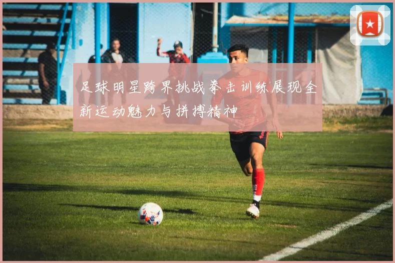足球明星跨界挑战拳击训练展现全新运动魅力与拼搏精神
