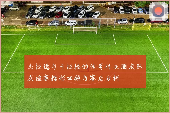 杰拉德与卡拉格的传奇对决朋友队友谊赛精彩回顾与赛后分析