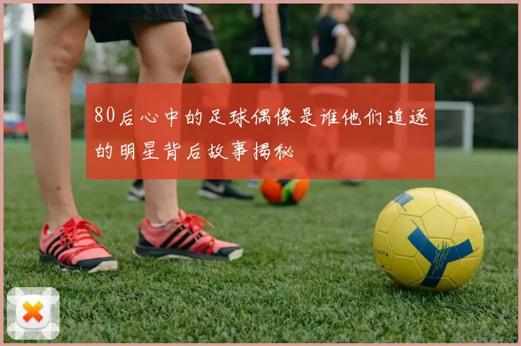 80后心中的足球偶像是谁他们追逐的明星背后故事揭秘