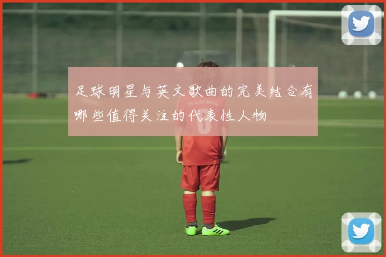 足球明星与英文歌曲的完美结合有哪些值得关注的代表性人物