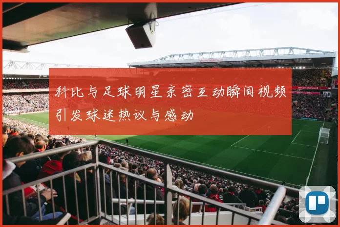 科比与足球明星亲密互动瞬间视频引发球迷热议与感动