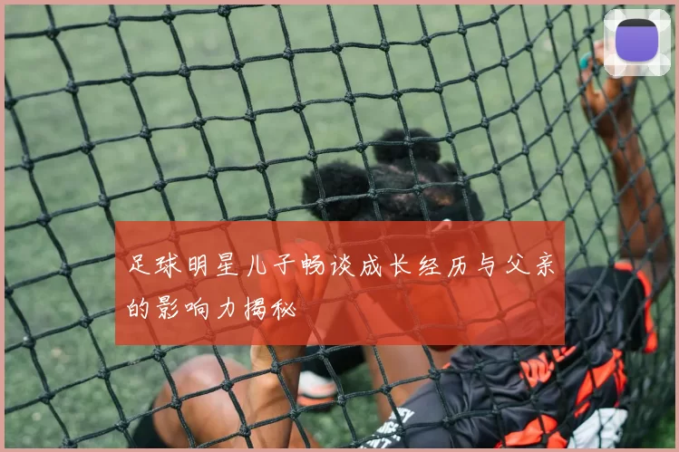 足球明星儿子畅谈成长经历与父亲的影响力揭秘