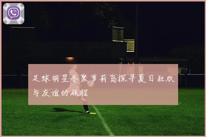 足球明星齐聚萝莉岛探寻夏日狂欢与友谊的旅程