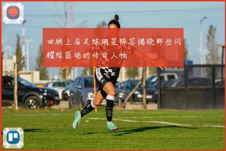 回顾上届足球明星阵容揭晓那些闪耀绿茵场的传奇人物