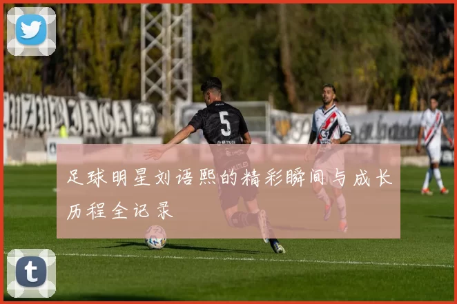 足球明星刘语熙的精彩瞬间与成长历程全记录