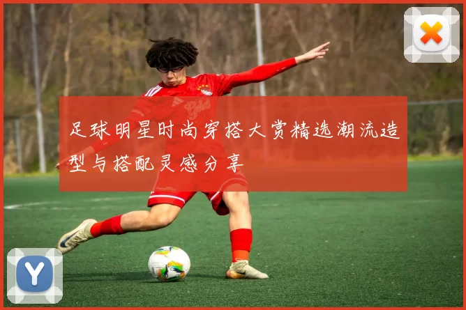 足球明星时尚穿搭大赏精选潮流造型与搭配灵感分享