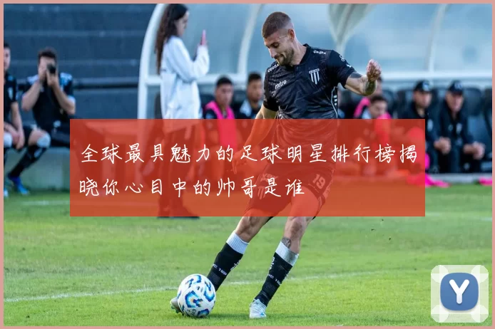 全球最具魅力的足球明星排行榜揭晓你心目中的帅哥是谁