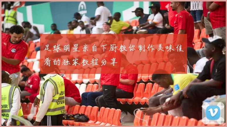 足球明星亲自下厨教你制作美味佳肴的独家教程分享