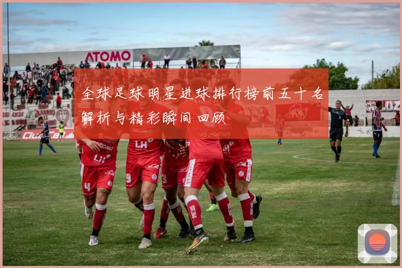 全球足球明星进球排行榜前五十名解析与精彩瞬间回顾