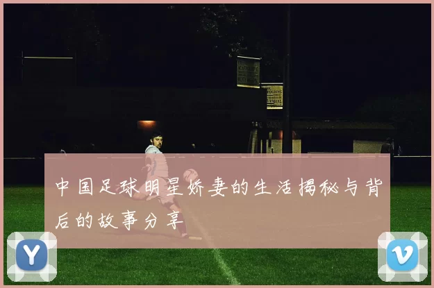 中国足球明星娇妻的生活揭秘与背后的故事分享