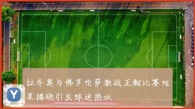 拉齐奥与佛罗伦萨激战正酣比赛结果揭晓引发球迷热议