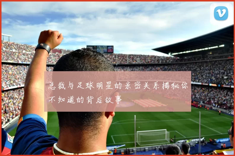 总裁与足球明星的亲密关系揭秘你不知道的背后故事
