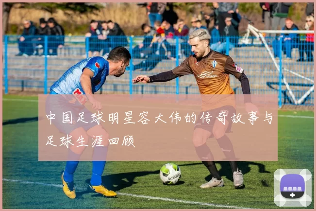 中国足球明星容大伟的传奇故事与足球生涯回顾