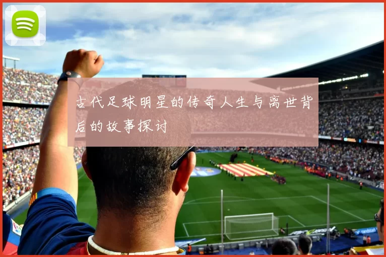 古代足球明星的传奇人生与离世背后的故事探讨
