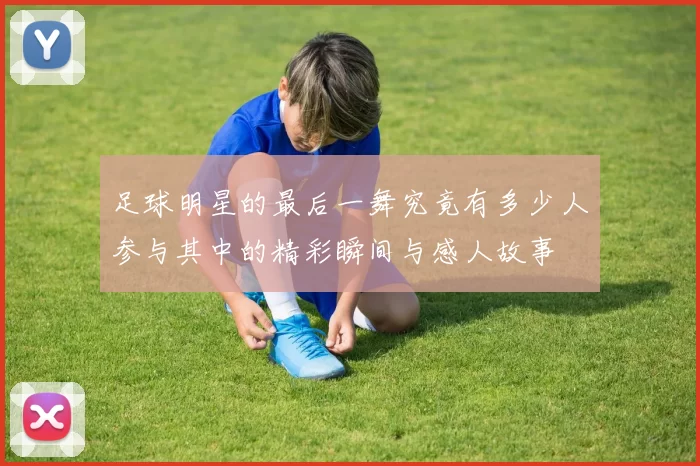足球明星的最后一舞究竟有多少人参与其中的精彩瞬间与感人故事