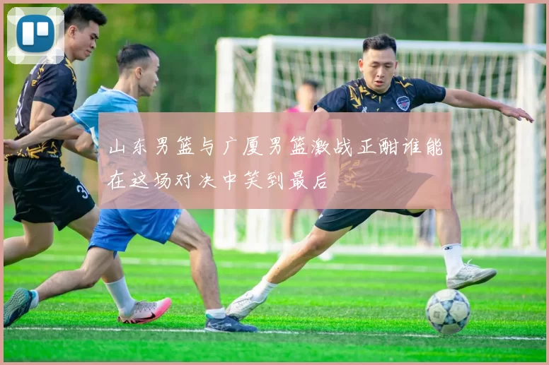 山东男篮与广厦男篮激战正酣谁能在这场对决中笑到最后