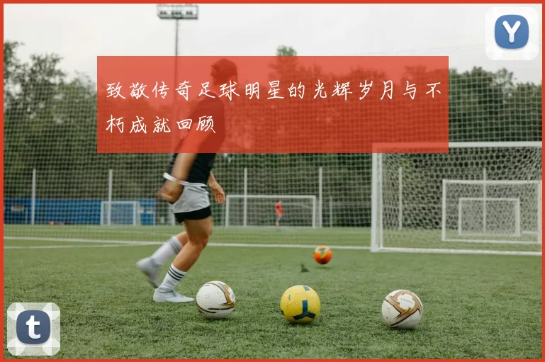致敬传奇足球明星的光辉岁月与不朽成就回顾