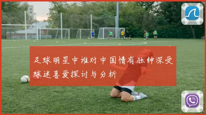 足球明星中谁对中国情有独钟深受球迷喜爱探讨与分析