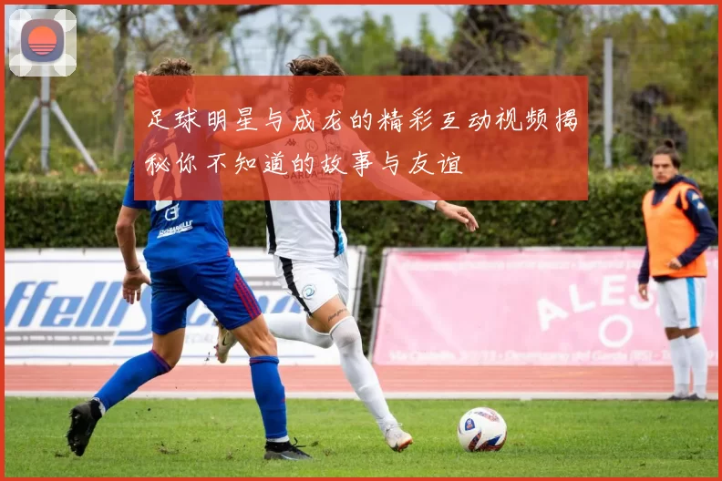 足球明星与成龙的精彩互动视频揭秘你不知道的故事与友谊