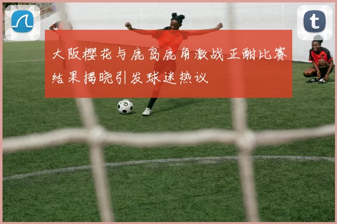 大阪樱花与鹿岛鹿角激战正酣比赛结果揭晓引发球迷热议
