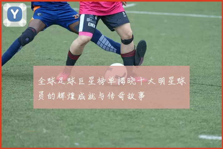 全球足球巨星榜单揭晓十大明星球员的辉煌成就与传奇故事