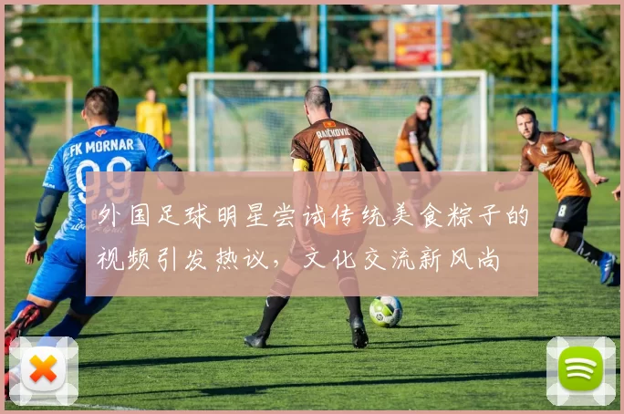 外国足球明星尝试传统美食粽子的视频引发热议，文化交流新风尚