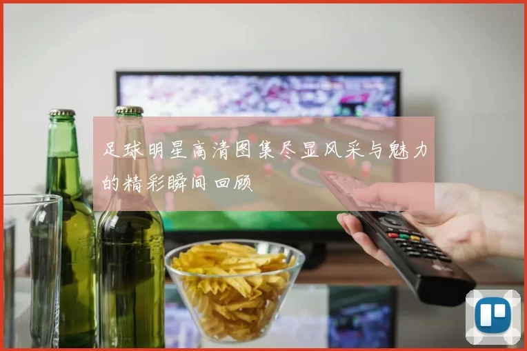 足球明星高清图集尽显风采与魅力的精彩瞬间回顾