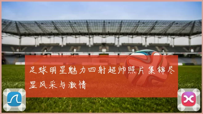足球明星魅力四射超帅照片集锦尽显风采与激情