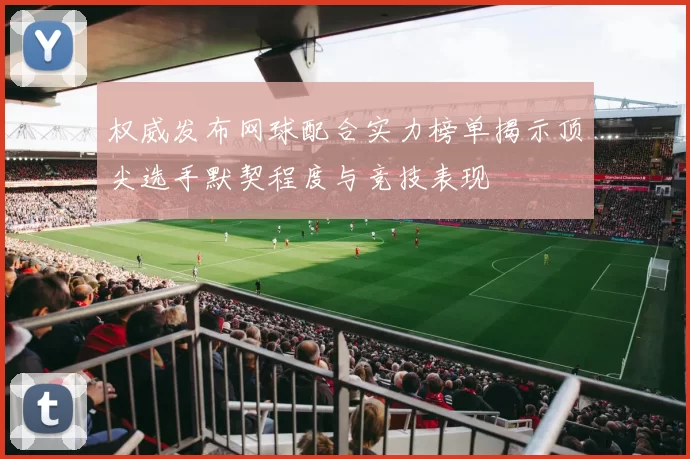 权威发布网球配合实力榜单揭示顶尖选手默契程度与竞技表现