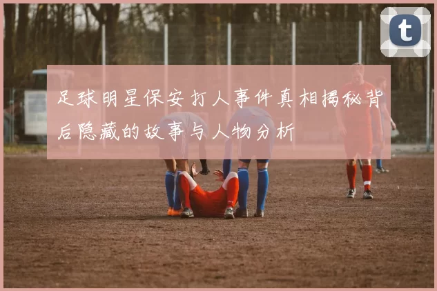 足球明星保安打人事件真相揭秘背后隐藏的故事与人物分析