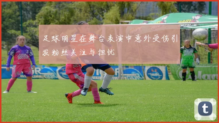 足球明星在舞台表演中意外受伤引发粉丝关注与担忧