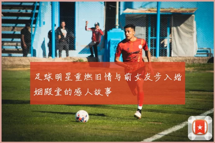 足球明星重燃旧情与前女友步入婚姻殿堂的感人故事