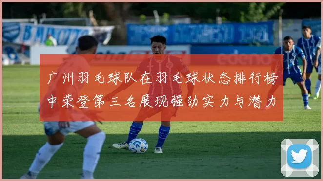 广州羽毛球队在羽毛球状态排行榜中荣登第三名展现强劲实力与潜力