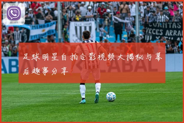 足球明星自拍合影视频大揭秘与幕后趣事分享