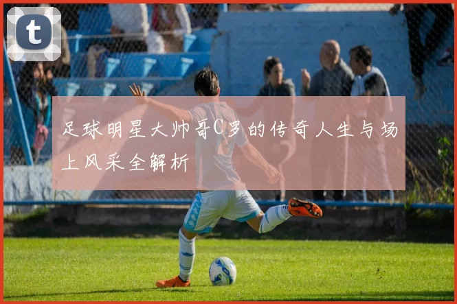 足球明星大帅哥C罗的传奇人生与场上风采全解析