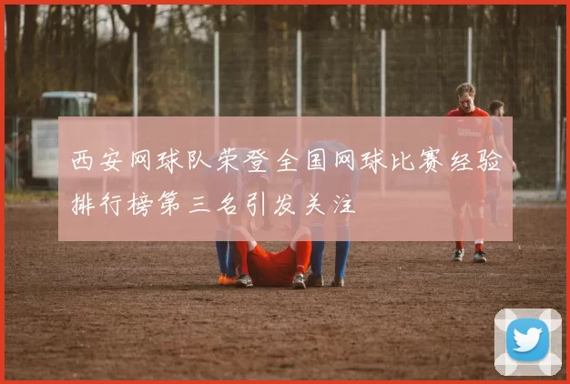 西安网球队荣登全国网球比赛经验排行榜第三名引发关注