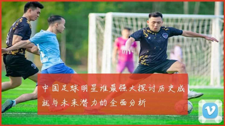 中国足球明星谁最强大探讨历史成就与未来潜力的全面分析
