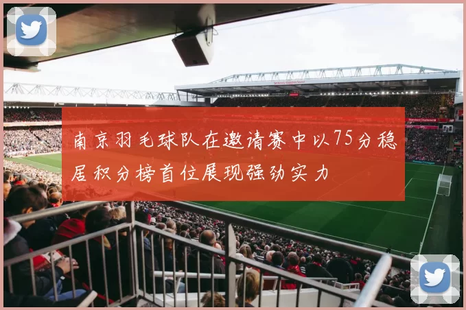 南京羽毛球队在邀请赛中以75分稳居积分榜首位展现强劲实力