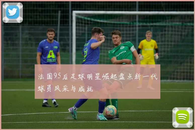 法国95后足球明星崛起盘点新一代球员风采与成就